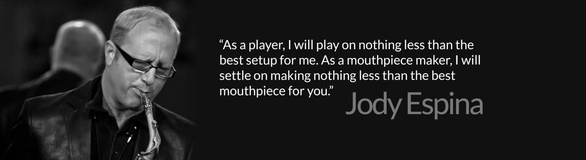 “As a player, I will play on nothing less than the best setup for me. As a mouthpiece maker, I will settle on making nothing less than the best mouthpiece for you.”